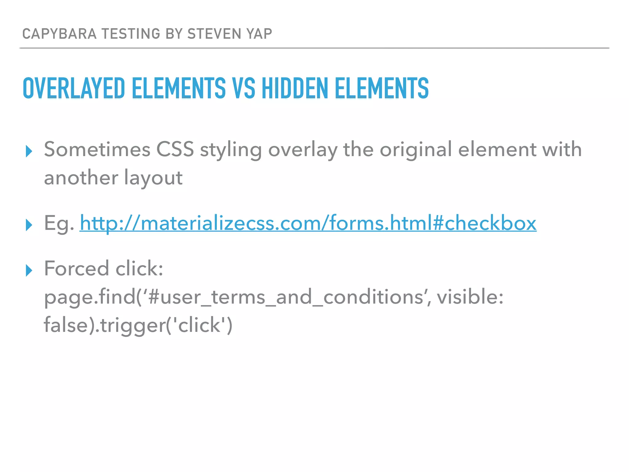 CAPYBARA TESTING BY STEVEN YAP
OVERLAYED ELEMENTS VS HIDDEN ELEMENTS
▸ Sometimes CSS styling overlay the original element with
another layout
▸ Eg. http://materializecss.com/forms.html#checkbox
▸ Forced click: 
page.ﬁnd(‘#user_terms_and_conditions’, visible:
false).trigger('click')
 