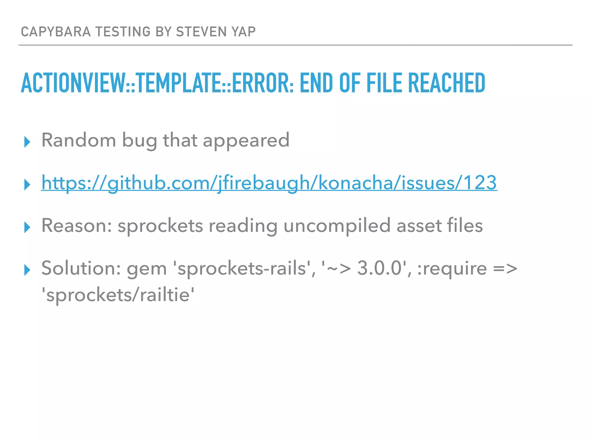 CAPYBARA TESTING BY STEVEN YAP
ACTIONVIEW::TEMPLATE::ERROR: END OF FILE REACHED
▸ Random bug that appeared
▸ https://github.com/jﬁrebaugh/konacha/issues/123
▸ Reason: sprockets reading uncompiled asset ﬁles
▸ Solution: gem 'sprockets-rails', '~> 3.0.0', :require =>
'sprockets/railtie'
 