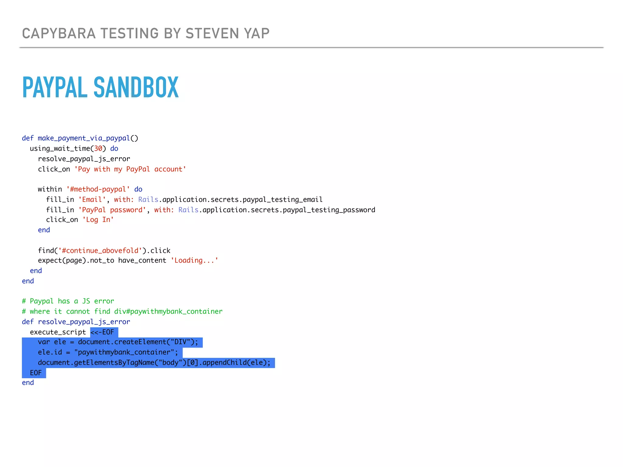 CAPYBARA TESTING BY STEVEN YAP
PAYPAL SANDBOX
def make_payment_via_paypal()
using_wait_time(30) do
resolve_paypal_js_error
click_on 'Pay with my PayPal account'
within '#method-paypal' do
fill_in 'Email', with: Rails.application.secrets.paypal_testing_email
fill_in 'PayPal password', with: Rails.application.secrets.paypal_testing_password
click_on 'Log In'
end
find('#continue_abovefold').click
expect(page).not_to have_content 'Loading...'
end
end
# Paypal has a JS error
# where it cannot find div#paywithmybank_container
def resolve_paypal_js_error
execute_script <<-EOF
var ele = document.createElement("DIV");
ele.id = "paywithmybank_container";
document.getElementsByTagName("body")[0].appendChild(ele);
EOF
end
 