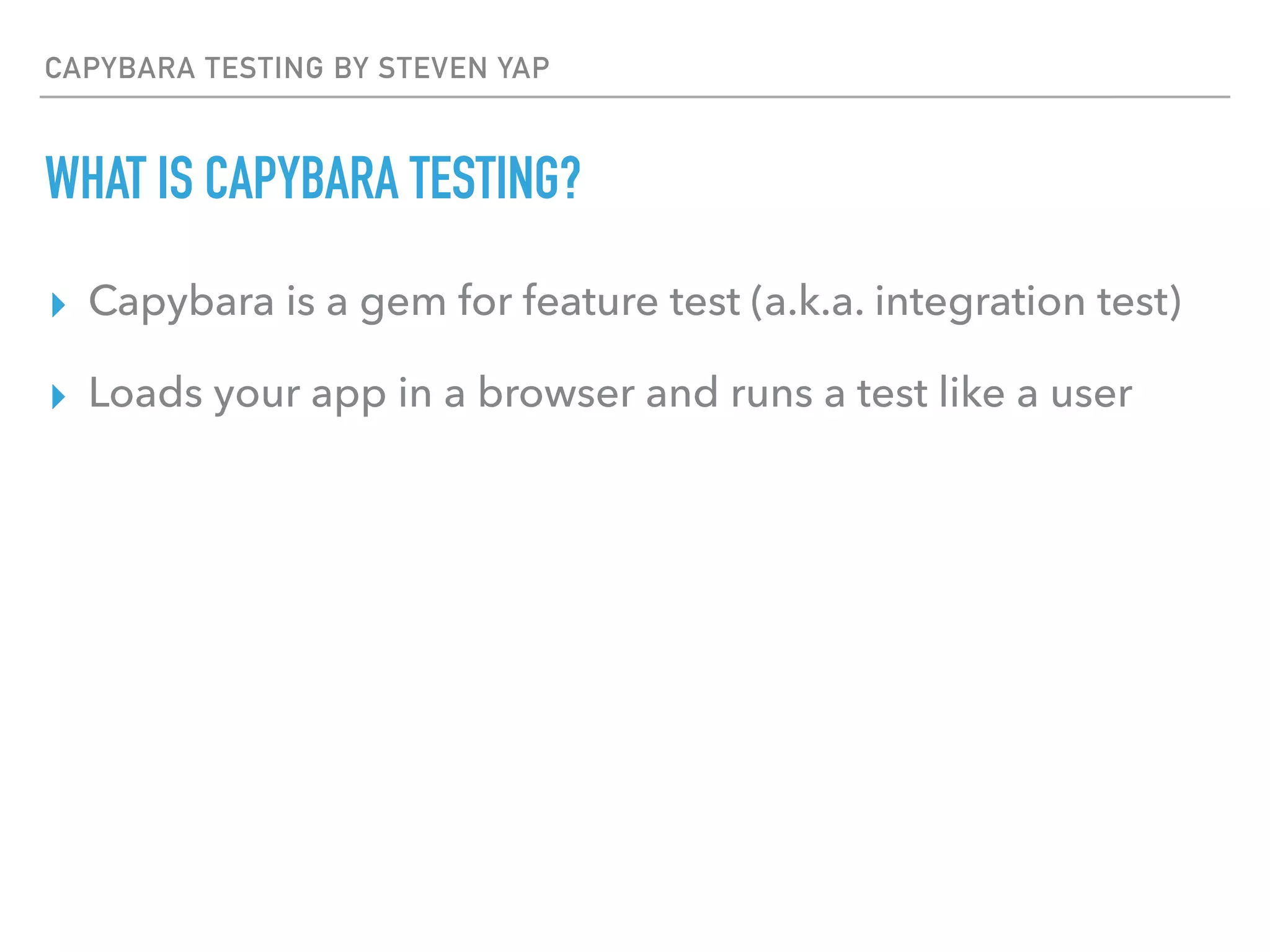 CAPYBARA TESTING BY STEVEN YAP
WHAT IS CAPYBARA TESTING?
▸ Capybara is a gem for feature test (a.k.a. integration test)
▸ Loads your app in a browser and runs a test like a user
 