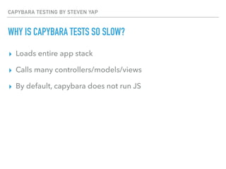 CAPYBARA TESTING BY STEVEN YAP
WHY IS CAPYBARA TESTS SO SLOW?
▸ Loads entire app stack
▸ Calls many controllers/models/views
▸ By default, capybara does not run JS
 