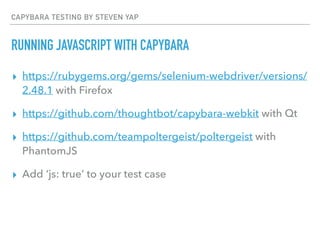 CAPYBARA TESTING BY STEVEN YAP
RUNNING JAVASCRIPT WITH CAPYBARA
▸ https://rubygems.org/gems/selenium-webdriver/versions/
2.48.1 with Firefox
▸ https://github.com/thoughtbot/capybara-webkit with Qt
▸ https://github.com/teampoltergeist/poltergeist with
PhantomJS
▸ Add ‘js: true’ to your test case
 