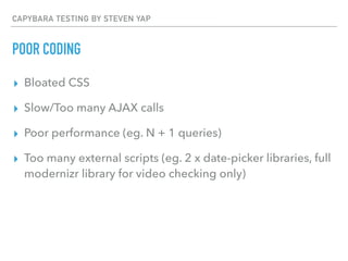 CAPYBARA TESTING BY STEVEN YAP
POOR CODING
▸ Bloated CSS
▸ Slow/Too many AJAX calls
▸ Poor performance (eg. N + 1 queries)
▸ Too many external scripts (eg. 2 x date-picker libraries, full
modernizr library for video checking only)
 