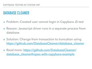 CAPYBARA TESTING BY STEVEN YAP
DATABASE CLEANER
▸ Problem: Created user cannot login in Capybara JS test
▸ Reason: Javascript driver runs in a separate process from
database
▸ Solution: Change from transaction to truncation using
https://github.com/DatabaseCleaner/database_cleaner
▸ Read more: https://github.com/DatabaseCleaner/
database_cleaner#rspec-with-capybara-example
 