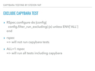 CAPYBARA TESTING BY STEVEN YAP
EXCLUDE CAPYBARA TEST
▸ RSpec.conﬁgure do |conﬁg| 
conﬁg.ﬁlter_run_excluding(:js) unless ENV['ALL'] 
end
▸ rspec 
=> will not run capybara tests
▸ ALL=1 rspec 
=> will run all tests including capybara
 