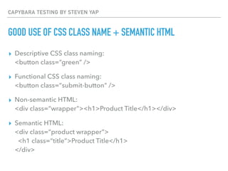 CAPYBARA TESTING BY STEVEN YAP
GOOD USE OF CSS CLASS NAME + SEMANTIC HTML
▸ Descriptive CSS class naming:  
<button class=“green” />
▸ Functional CSS class naming:  
<button class=“submit-button” />
▸ Non-semantic HTML: 
<div class=“wrapper”><h1>Product Title</h1></div>
▸ Semantic HTML: 
<div class=“product wrapper”> 
<h1 class=“title”>Product Title</h1> 
</div>
 