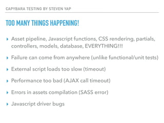 CAPYBARA TESTING BY STEVEN YAP
TOO MANY THINGS HAPPENING!
▸ Asset pipeline, Javascript functions, CSS rendering, partials,
controllers, models, database, EVERYTHING!!!
▸ Failure can come from anywhere (unlike functional/unit tests)
▸ External script loads too slow (timeout)
▸ Performance too bad (AJAX call timeout)
▸ Errors in assets compilation (SASS error)
▸ Javascript driver bugs
 