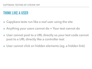 CAPYBARA TESTING BY STEVEN YAP
THINK LIKE A USER
▸ Capybara tests run like a real user using the site
▸ Anything your users cannot do = Your test cannot do
▸ User cannot post to a URL directly so your test code cannot
post to a URL directly like a controller test
▸ User cannot click on hidden elements (eg. a hidden link)
 