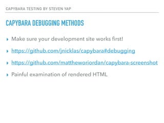 CAPYBARA TESTING BY STEVEN YAP
CAPYBARA DEBUGGING METHODS
▸ Make sure your development site works ﬁrst!
▸ https://github.com/jnicklas/capybara#debugging
▸ https://github.com/mattheworiordan/capybara-screenshot
▸ Painful examination of rendered HTML
 