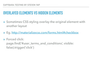 CAPYBARA TESTING BY STEVEN YAP
OVERLAYED ELEMENTS VS HIDDEN ELEMENTS
▸ Sometimes CSS styling overlay the original element with
another layout
▸ Eg. http://materializecss.com/forms.html#checkbox
▸ Forced click: 
page.ﬁnd(‘#user_terms_and_conditions’, visible:
false).trigger('click')
 