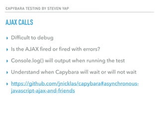 CAPYBARA TESTING BY STEVEN YAP
AJAX CALLS
▸ Difﬁcult to debug
▸ Is the AJAX ﬁred or ﬁred with errors?
▸ Console.log() will output when running the test
▸ Understand when Capybara will wait or will not wait
▸ https://github.com/jnicklas/capybara#asynchronous-
javascript-ajax-and-friends
 
