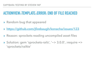 CAPYBARA TESTING BY STEVEN YAP
ACTIONVIEW::TEMPLATE::ERROR: END OF FILE REACHED
▸ Random bug that appeared
▸ https://github.com/jﬁrebaugh/konacha/issues/123
▸ Reason: sprockets reading uncompiled asset ﬁles
▸ Solution: gem 'sprockets-rails', '~> 3.0.0', :require =>
'sprockets/railtie'
 