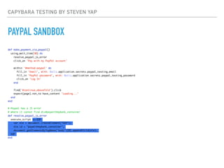 CAPYBARA TESTING BY STEVEN YAP
PAYPAL SANDBOX
def make_payment_via_paypal()
using_wait_time(30) do
resolve_paypal_js_error
click_on 'Pay with my PayPal account'
within '#method-paypal' do
fill_in 'Email', with: Rails.application.secrets.paypal_testing_email
fill_in 'PayPal password', with: Rails.application.secrets.paypal_testing_password
click_on 'Log In'
end
find('#continue_abovefold').click
expect(page).not_to have_content 'Loading...'
end
end
# Paypal has a JS error
# where it cannot find div#paywithmybank_container
def resolve_paypal_js_error
execute_script <<-EOF
var ele = document.createElement("DIV");
ele.id = "paywithmybank_container";
document.getElementsByTagName("body")[0].appendChild(ele);
EOF
end
 