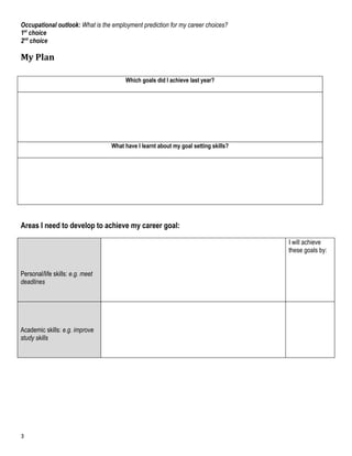 Occupational outlook: What is the employment prediction for my career choices?
1st choice
2nd choice

My Plan

                                       Which goals did l achieve last year?




                                  What have I learnt about my goal setting skills?




Areas I need to develop to achieve my career goal:

                                                                                     I will achieve
                                                                                     these goals by:


Personal/life skills: e.g. meet
deadlines




Academic skills: e.g. improve
study skills




3
 