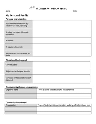 MY CAREER ACTION PLAN YEAR 12
Name:                                                                                  Date:

My Personal Profile
Personal characteristics

My current skills and abilities: e.g.
effectively use word processing


My values: e.g. make a difference to
people’s lives


My interests:


My proudest achievement::


Self-assessment Instruments used and
results:

Educational background:

Current subjects:


Subjects studied last year & results:


Completed certificates/statements of
attainment


Employment/volunteer achievements:
Employer name                    Types of tasks undertaken and positions held




Community involvement:
Organisation                             Types of tasks/activities undertaken and any official positions held
 