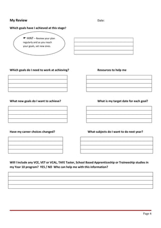 My Review                                                        Date:

Which goals have I achieved at this stage?


          HINT – Review your plan
         regularly and as you reach
         your goals, set new ones.




Which goals do I need to work at achieving?                      Resources to help me




What new goals do I want to achieve?                             What is my target date for each goal?




Have my career choices changed?                          What subjects do I want to do next year?




Will l include any VCE, VET or VCAL, TAFE Taster, School Based Apprenticeship or Traineeship studies in
my Year 10 program? YES / NO Who can help me with this information?




                                                                                                    Page 4
 