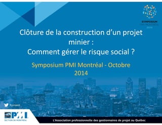 Clôture de la construction d’un projet 
minier : 
Comment gérer le risque social ? 
Symposium PMI Montréal - Octobre 
2014 
 