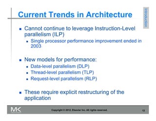 12
Copyright © 2012, Elsevier Inc. All rights reserved.
Current Trends in Architecture
 Cannot continue to leverage Instruction-Level
parallelism (ILP)
 Single processor performance improvement ended in
2003
 New models for performance:
 Data-level parallelism (DLP)
 Thread-level parallelism (TLP)
 Request-level parallelism (RLP)
 These require explicit restructuring of the
application
Introduction
 