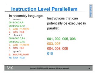 Instruction Level Parallelism
Introduction
Copyright © 2013, Daniel A. Menasce. All rights reserved. 14
In assembly language:
* e = a+b
001 LOAD A,R1
002 LOAD B,R2
3. ADD
4. STO
R1,R2,R3
R3,E
* f = c + d
005 LOAD C,R4
006 LOAD D,R5
7. ADD
8. STO
R4,R5,R6
R6,F
* g = e * f
9. MULT R3,R6,R7
10. STO R7,G
Instructions that can
potentially be executed in
parallel:
001, 002, 005, 006
003, 007
004, 008, 009
010
 