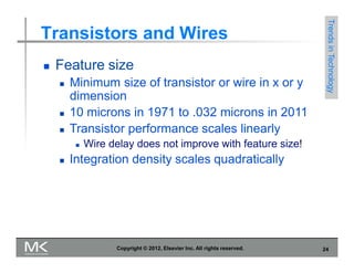 Transistors and Wires
 Feature size
 Minimum size of transistor or wire in x or y
dimension
 10 microns in 1971 to .032 microns in 2011
 Transistor performance scales linearly
 Wire delay does not improve with feature size!
 Integration density scales quadratically
Trends
in
Technology
Copyright © 2012, Elsevier Inc. All rights reserved. 24
 