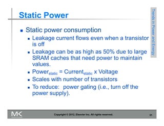 Static Power
 Static power consumption
 Leakage current flows even when a transistor
is off
 Leakage can be as high as 50% due to large
SRAM caches that need power to maintain
values.
 Powerstatic = Currentstatic x Voltage
 Scales with number of transistors
 To reduce: power gating (i.e., turn off the
power supply).
Trends
in
Power
and
Energy
Copyright © 2012, Elsevier Inc. All rights reserved. 31
 