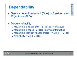 Dependability
 Service Level Agreement (SLA) or Service Level
Objectives (SLO)
 Module reliability
 Mean time to failure (MTTF) – reliability measure
 Mean time to repair (MTTR) – service interruption
 Mean time between failures (MTBF) = MTTF + MTTR
 Availability = MTTF / MTBF
Dependability
Copyright © 2012, Elsevier Inc. All rights reserved. 36
 