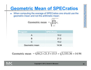 Geometric Mean of SPECratios
 When computing the average of SPECratios one should use the
geometric mean and not the arithmetic mean:
n
Geometric mean = n xi
i=1
Measuring
Performance
Program SPECRatio
A 10.2
B 21.5
C 15.2
Geometric mean 14.94
Geometric mean = 3
10.2  21.5 15.5  3 3,333.36 14.94
Copyright © 2013, Daniel A. Menasce 42
 