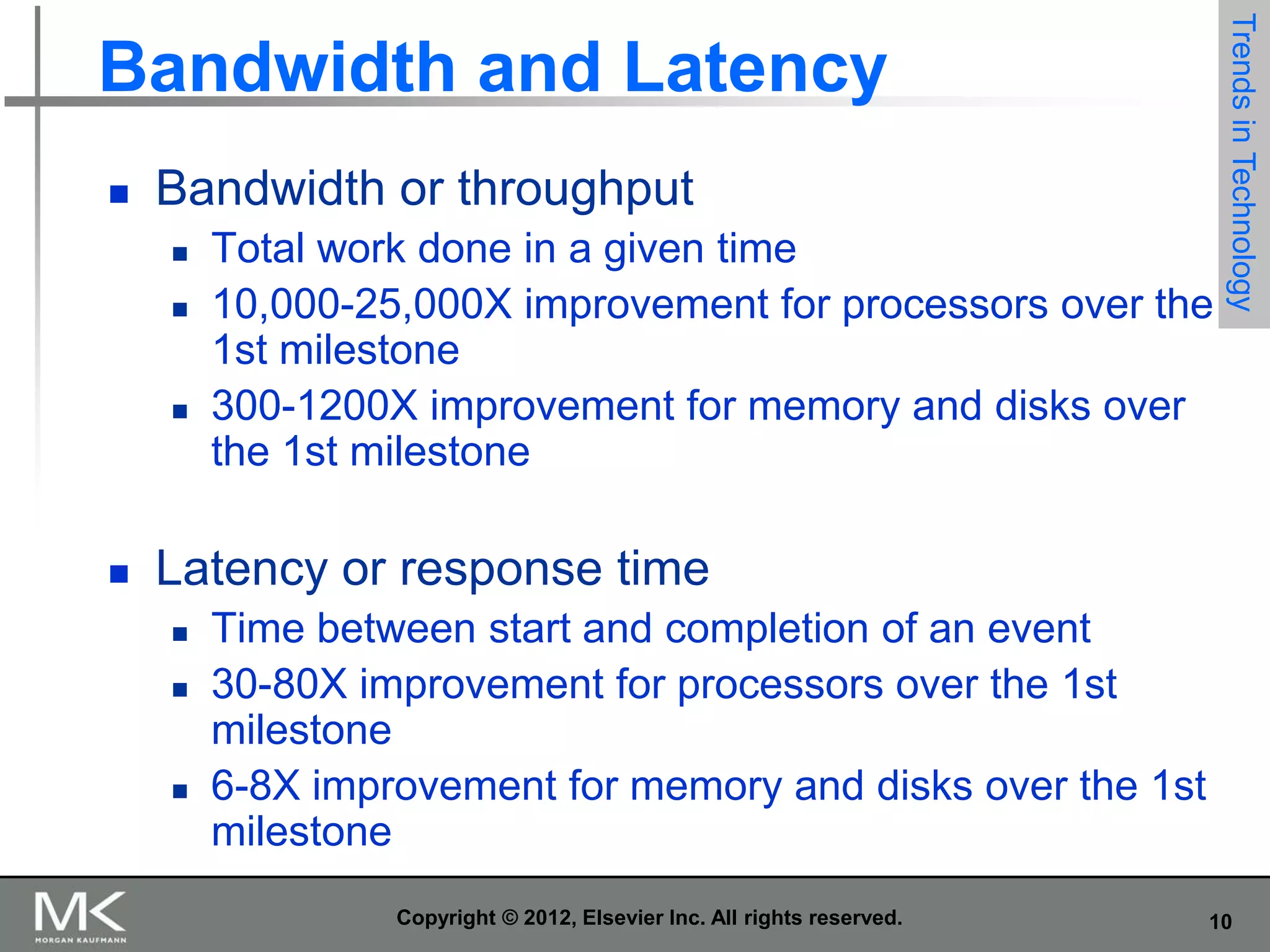 

Bandwidth or throughput







Total work done in a given time
10,000-25,000X improvement for processors over the
1st milestone
300-1200X improvement for memory and disks over
the 1st milestone

Trends in Technology

Bandwidth and Latency

Latency or response time





Time between start and completion of an event
30-80X improvement for processors over the 1st
milestone
6-8X improvement for memory and disks over the 1st
milestone
Copyright © 2012, Elsevier Inc. All rights reserved.

10

 