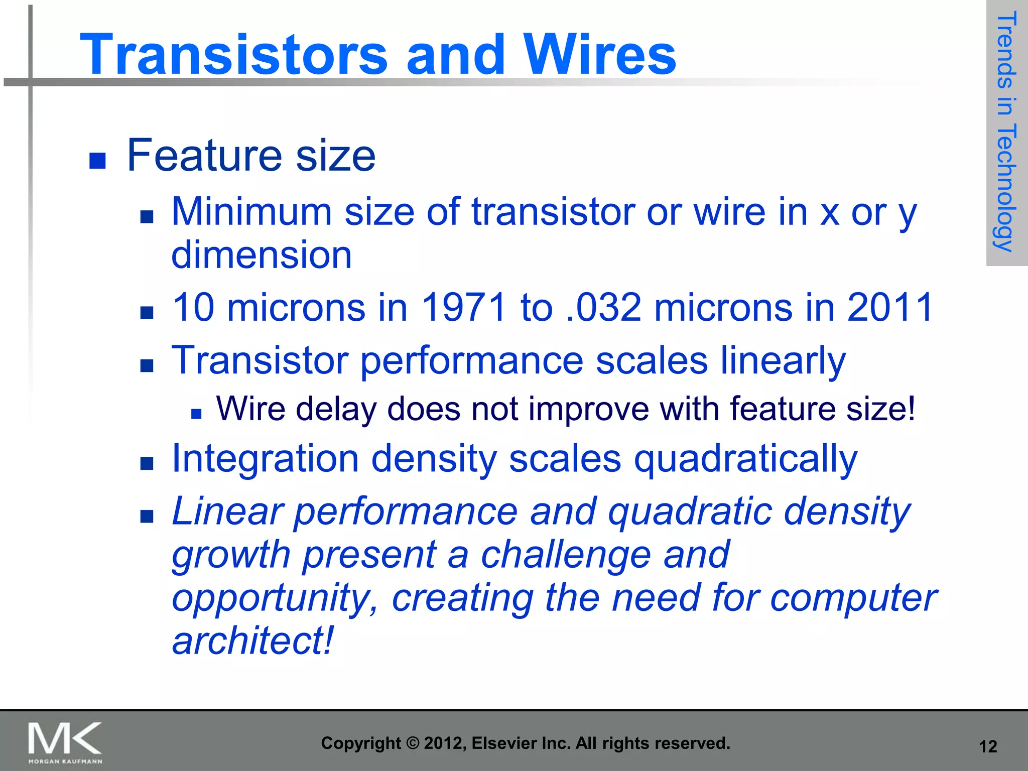 

Feature size





Minimum size of transistor or wire in x or y
dimension
10 microns in 1971 to .032 microns in 2011
Transistor performance scales linearly






Trends in Technology

Transistors and Wires

Wire delay does not improve with feature size!

Integration density scales quadratically
Linear performance and quadratic density
growth present a challenge and
opportunity, creating the need for computer
architect!
Copyright © 2012, Elsevier Inc. All rights reserved.

12

 