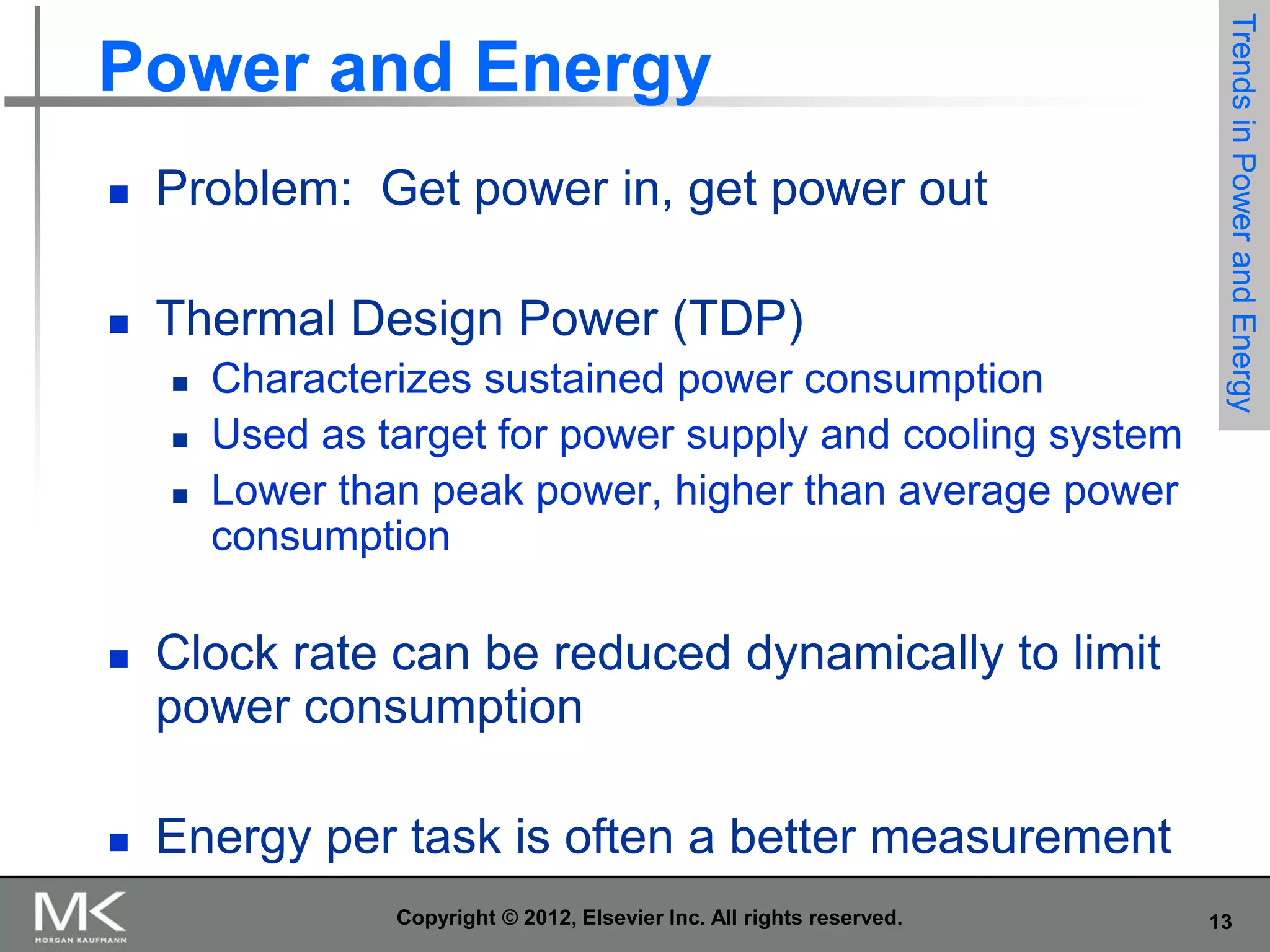 

Problem: Get power in, get power out



Thermal Design Power (TDP)




Characterizes sustained power consumption
Used as target for power supply and cooling system
Lower than peak power, higher than average power
consumption



Clock rate can be reduced dynamically to limit
power consumption



Trends in Power and Energy

Power and Energy

Energy per task is often a better measurement
Copyright © 2012, Elsevier Inc. All rights reserved.

13

 