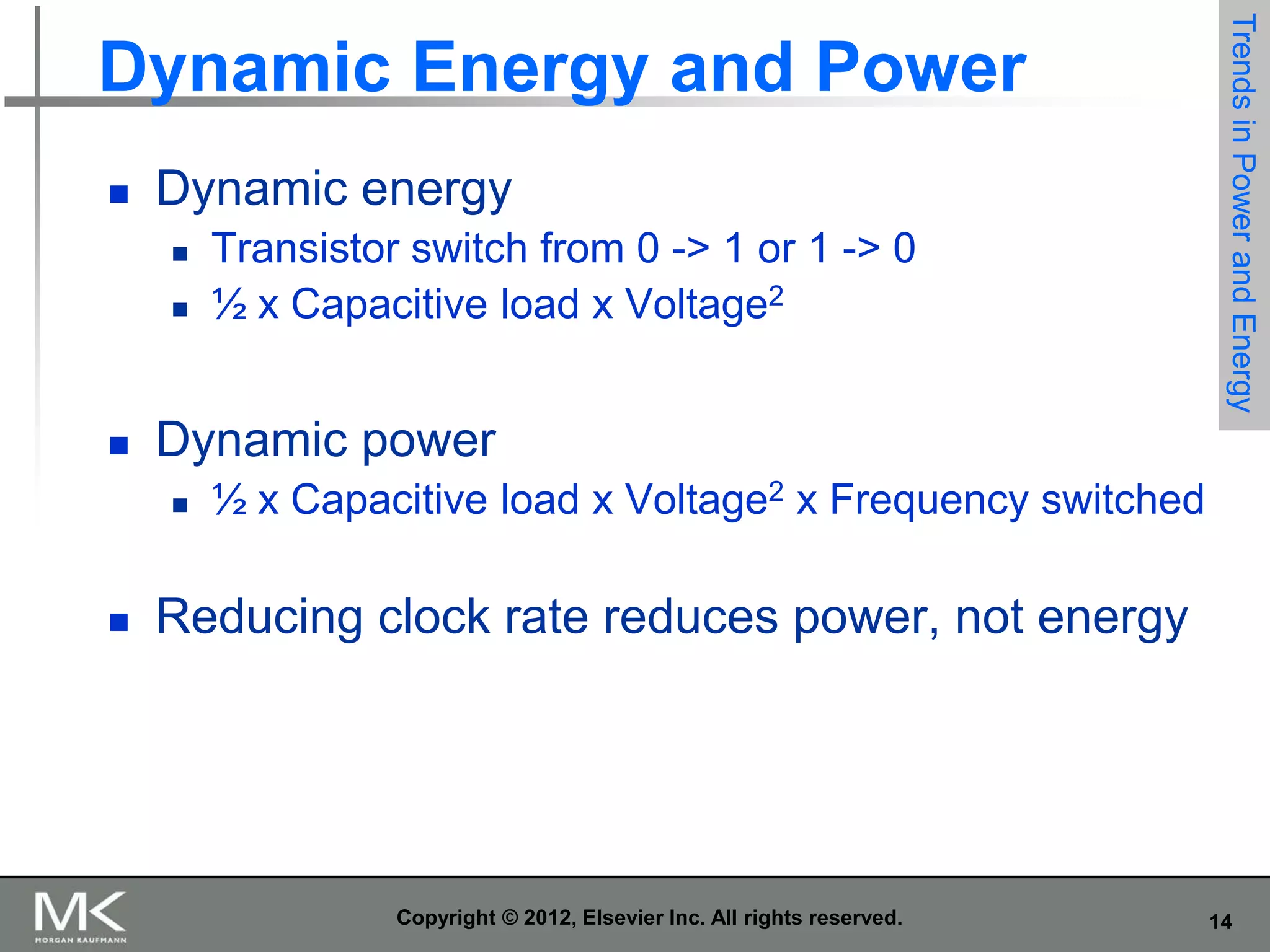 

Dynamic energy





Dynamic power




Transistor switch from 0 -> 1 or 1 -> 0
½ x Capacitive load x Voltage2

Trends in Power and Energy

Dynamic Energy and Power

½ x Capacitive load x Voltage2 x Frequency switched

Reducing clock rate reduces power, not energy

Copyright © 2012, Elsevier Inc. All rights reserved.

14

 