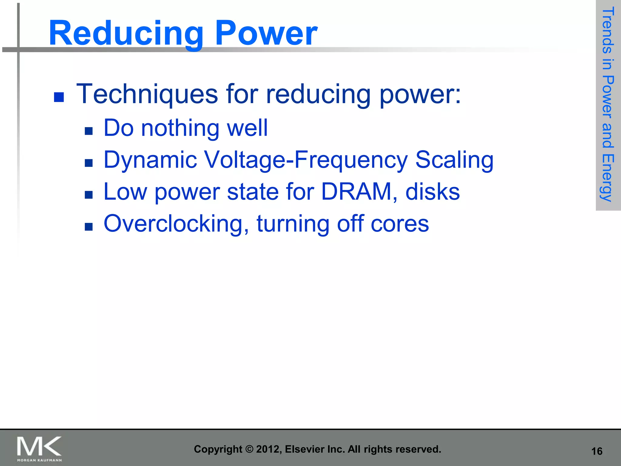 

Techniques for reducing power:






Do nothing well
Dynamic Voltage-Frequency Scaling
Low power state for DRAM, disks
Overclocking, turning off cores

Copyright © 2012, Elsevier Inc. All rights reserved.

Trends in Power and Energy

Reducing Power

16

 