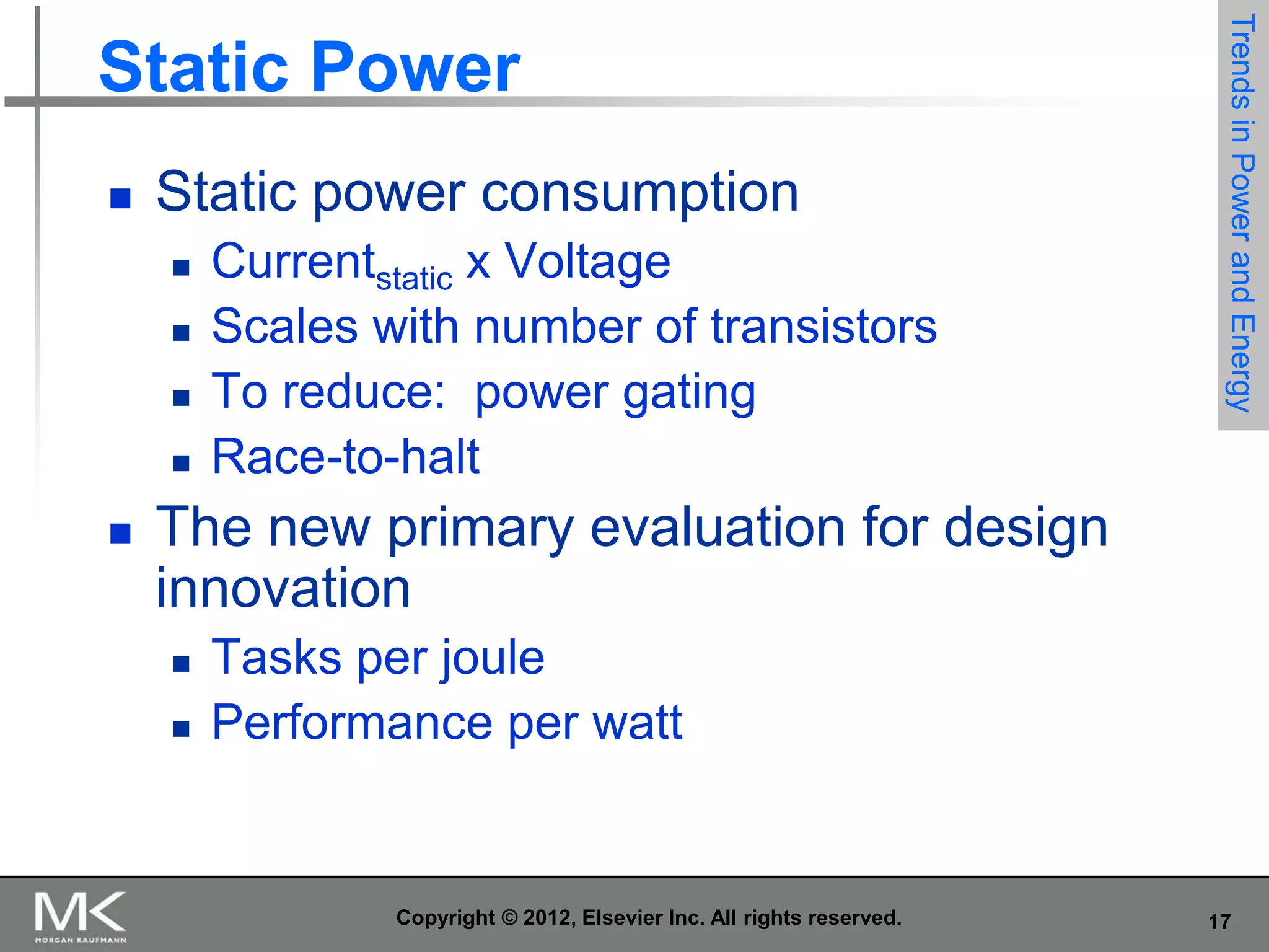 

Static power consumption








Currentstatic x Voltage
Scales with number of transistors
To reduce: power gating
Race-to-halt

Trends in Power and Energy

Static Power

The new primary evaluation for design
innovation



Tasks per joule
Performance per watt

Copyright © 2012, Elsevier Inc. All rights reserved.

17

 