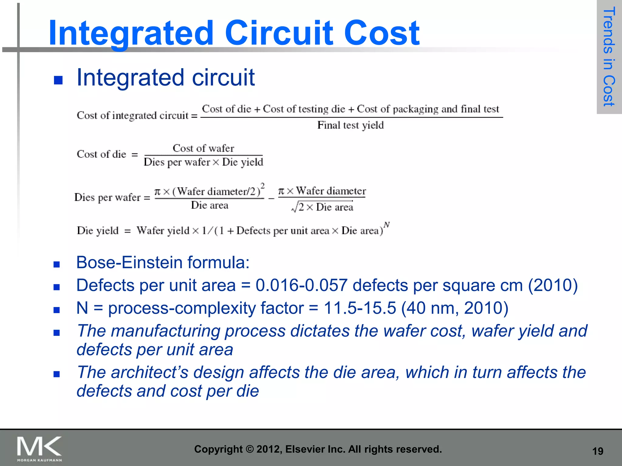 

Integrated circuit



Trends in Cost

Integrated Circuit Cost

Bose-Einstein formula:
Defects per unit area = 0.016-0.057 defects per square cm (2010)
N = process-complexity factor = 11.5-15.5 (40 nm, 2010)
The manufacturing process dictates the wafer cost, wafer yield and
defects per unit area
The architect’s design affects the die area, which in turn affects the
defects and cost per die







Copyright © 2012, Elsevier Inc. All rights reserved.

19

 