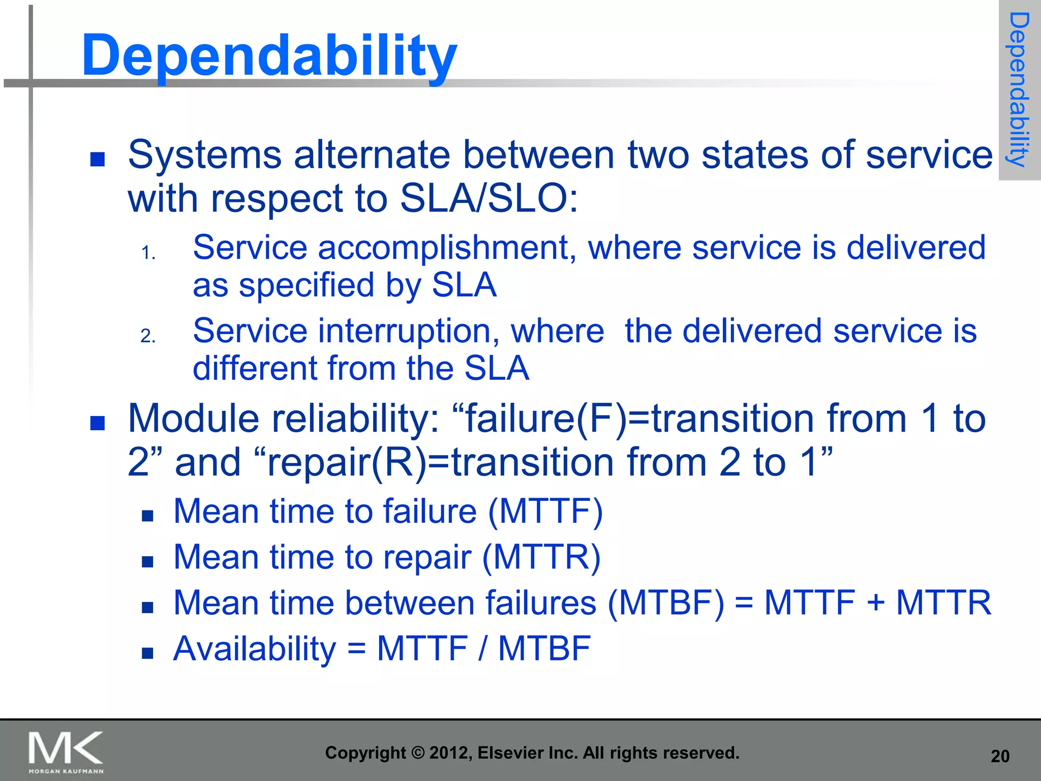 

Systems alternate between two states of service
with respect to SLA/SLO:
1.

2.



Dependability

Dependability

Service accomplishment, where service is delivered
as specified by SLA
Service interruption, where the delivered service is
different from the SLA

Module reliability: “failure(F)=transition from 1 to
2” and “repair(R)=transition from 2 to 1”





Mean time to failure (MTTF)
Mean time to repair (MTTR)
Mean time between failures (MTBF) = MTTF + MTTR
Availability = MTTF / MTBF
Copyright © 2012, Elsevier Inc. All rights reserved.

20

 