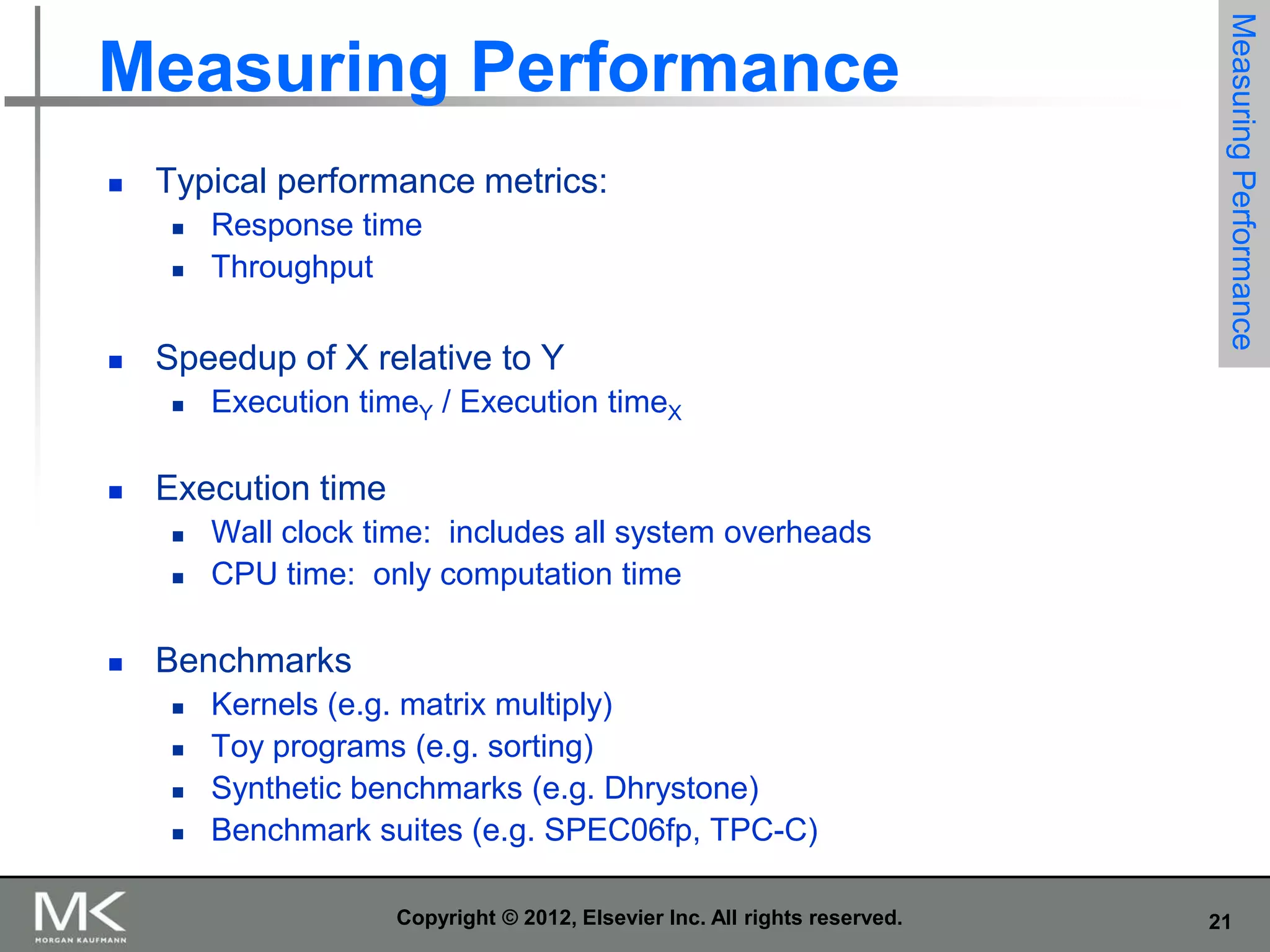 

Typical performance metrics:





Speedup of X relative to Y




Execution timeY / Execution timeX

Execution time





Response time
Throughput

Measuring Performance

Measuring Performance

Wall clock time: includes all system overheads
CPU time: only computation time

Benchmarks






Kernels (e.g. matrix multiply)
Toy programs (e.g. sorting)
Synthetic benchmarks (e.g. Dhrystone)
Benchmark suites (e.g. SPEC06fp, TPC-C)
Copyright © 2012, Elsevier Inc. All rights reserved.

21

 
