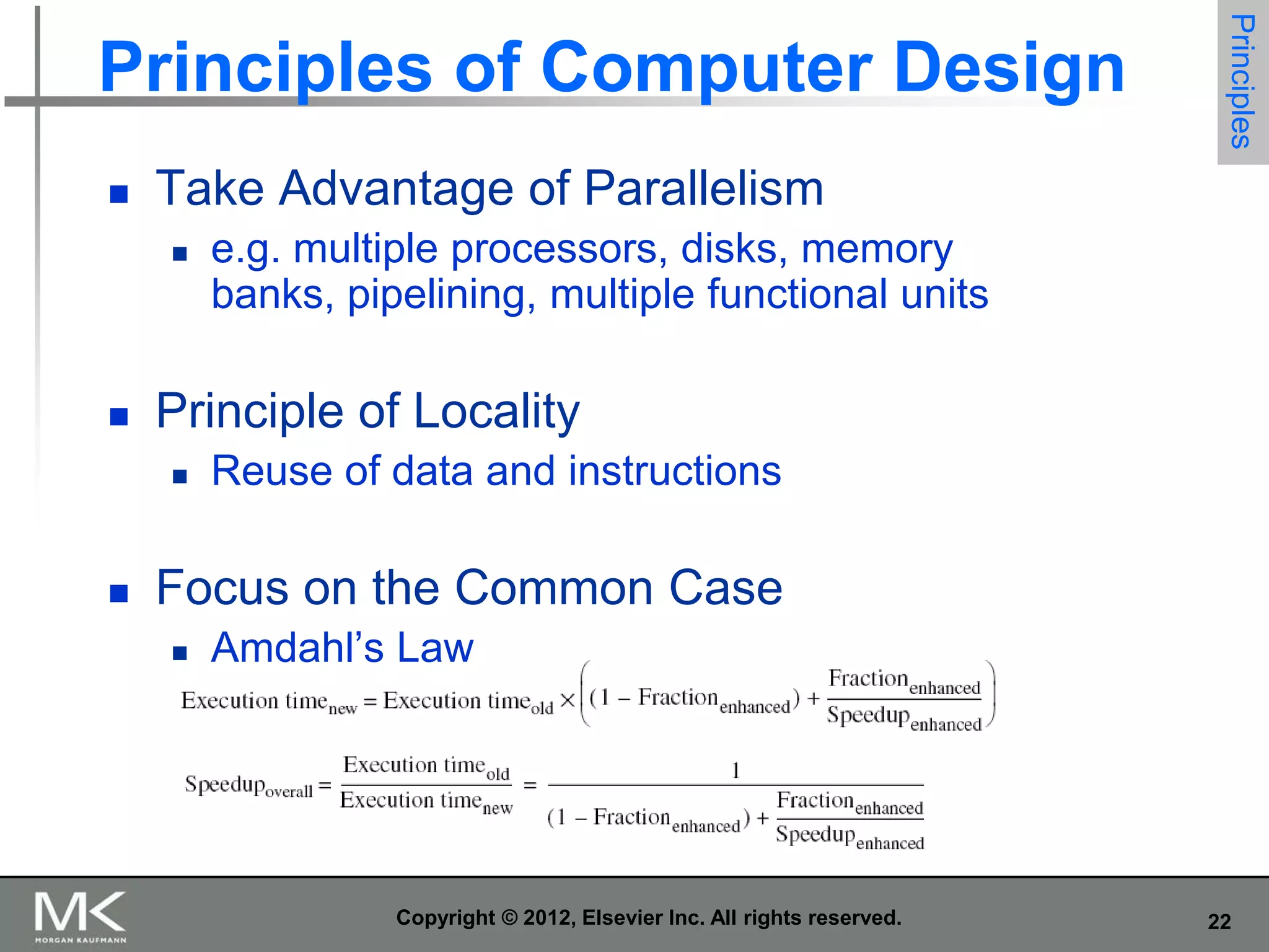 

Take Advantage of Parallelism




e.g. multiple processors, disks, memory
banks, pipelining, multiple functional units

Principle of Locality




Principles

Principles of Computer Design

Reuse of data and instructions

Focus on the Common Case


Amdahl’s Law

Copyright © 2012, Elsevier Inc. All rights reserved.

22

 