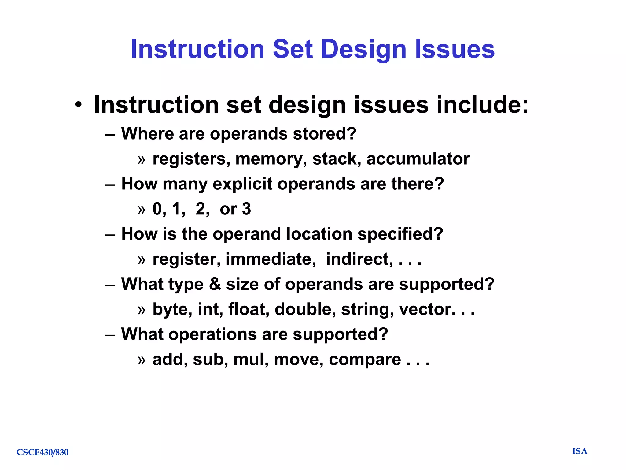 Instruction Set Design Issues
• Instruction set design issues include:
– Where are operands stored?
» registers, memory, stack, accumulator
– How many explicit operands are there?
» 0, 1, 2, or 3
– How is the operand location specified?
» register, immediate, indirect, . . .
– What type & size of operands are supported?
» byte, int, float, double, string, vector. . .
– What operations are supported?
» add, sub, mul, move, compare . . .

CSCE430/830

ISA

 