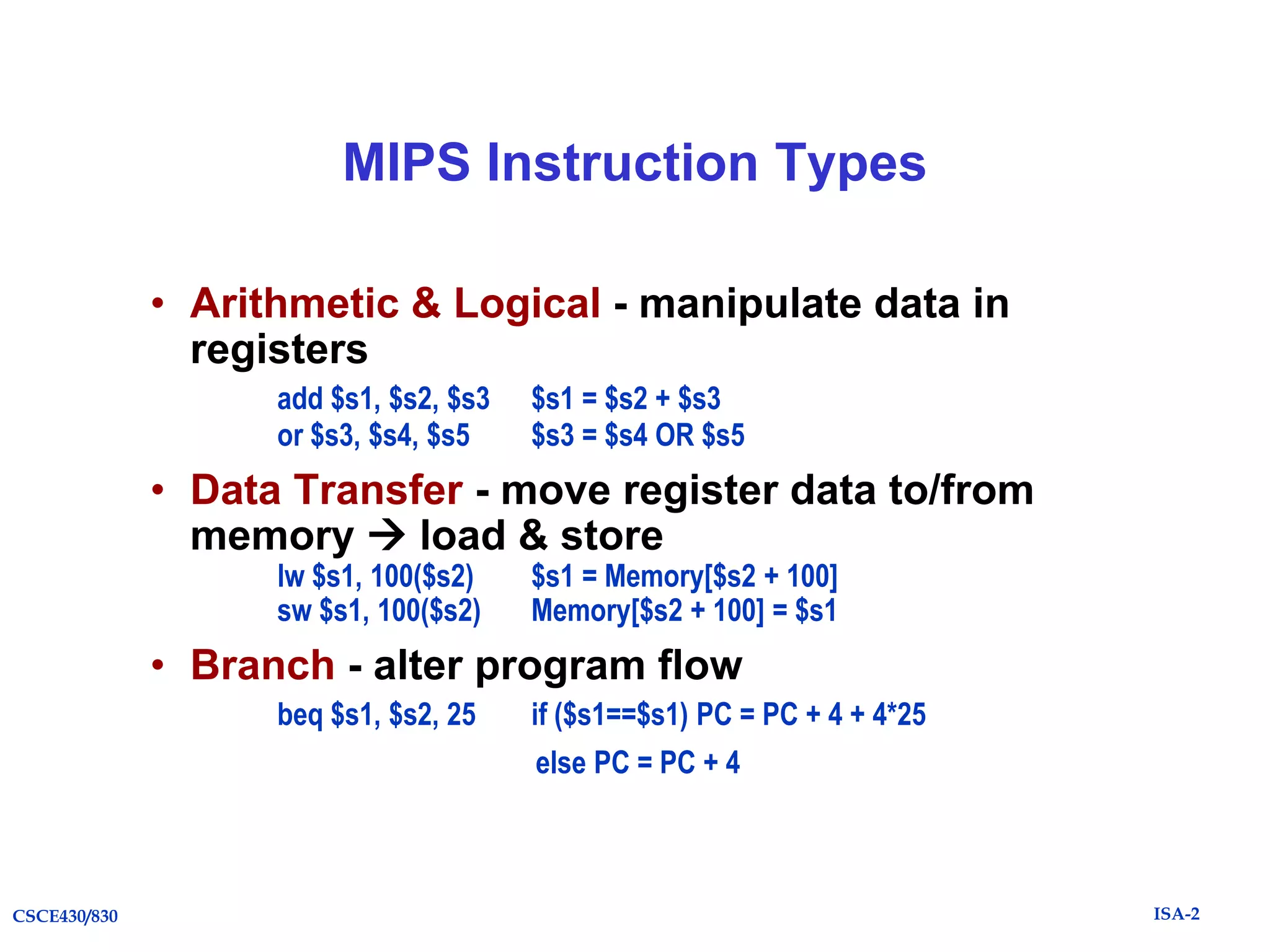 MIPS Instruction Types
• Arithmetic & Logical - manipulate data in
registers
add $s1, $s2, $s3
or $s3, $s4, $s5

$s1 = $s2 + $s3
$s3 = $s4 OR $s5

• Data Transfer - move register data to/from
memory  load & store
lw $s1, 100($s2)
sw $s1, 100($s2)

$s1 = Memory[$s2 + 100]
Memory[$s2 + 100] = $s1

• Branch - alter program flow
beq $s1, $s2, 25

if ($s1==$s1) PC = PC + 4 + 4*25
else PC = PC + 4

CSCE430/830

ISA-2

 