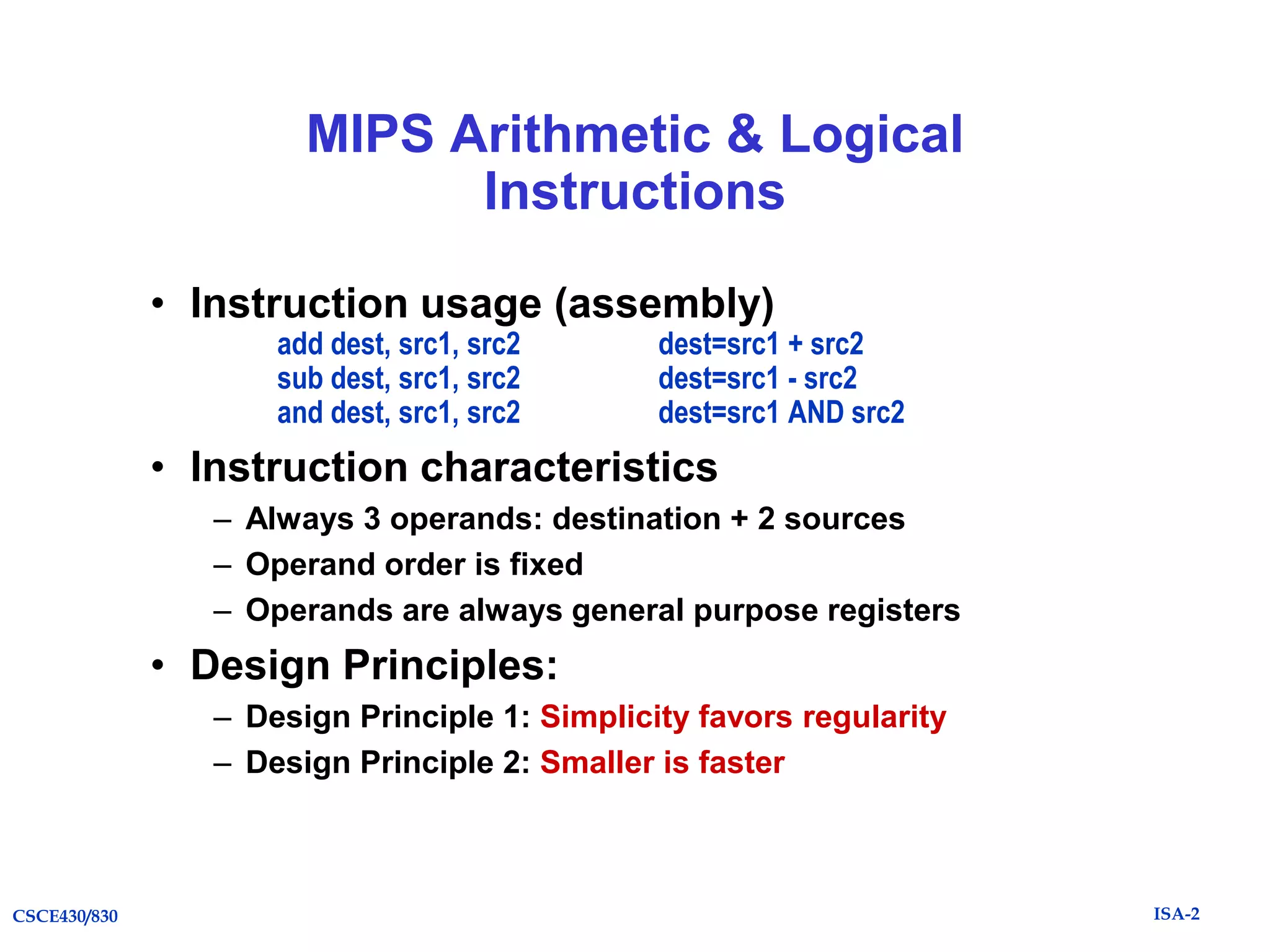 MIPS Arithmetic & Logical
Instructions
• Instruction usage (assembly)
add dest, src1, src2
sub dest, src1, src2
and dest, src1, src2

dest=src1 + src2
dest=src1 - src2
dest=src1 AND src2

• Instruction characteristics
– Always 3 operands: destination + 2 sources
– Operand order is fixed
– Operands are always general purpose registers

• Design Principles:
– Design Principle 1: Simplicity favors regularity
– Design Principle 2: Smaller is faster

CSCE430/830

ISA-2

 