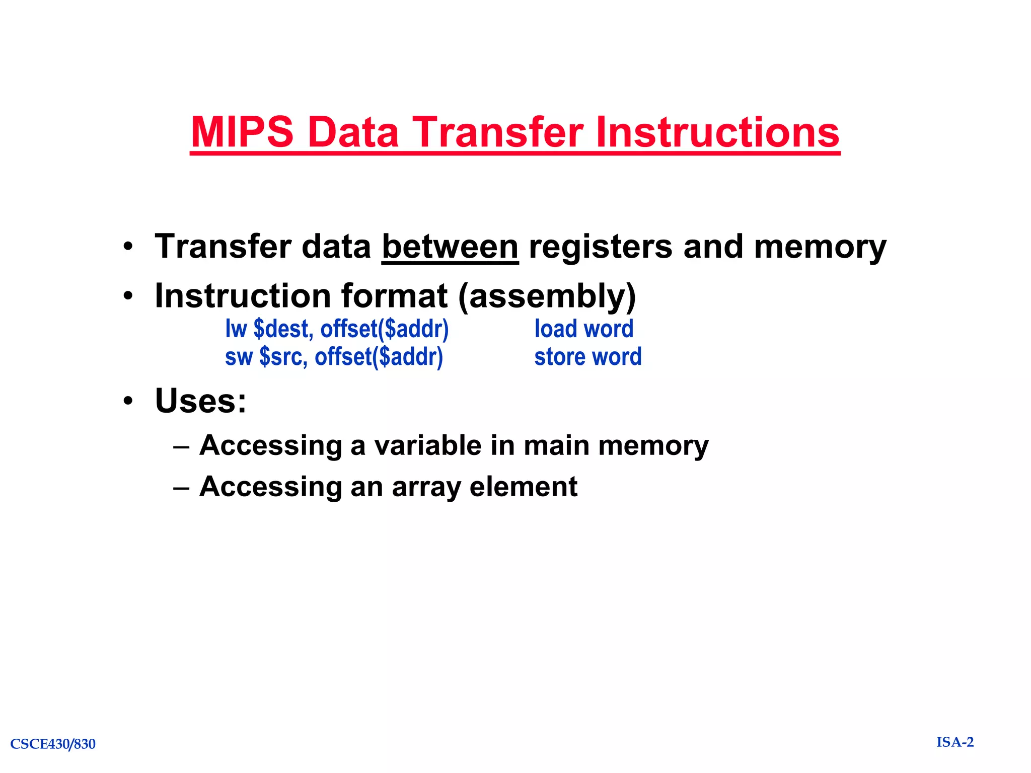 MIPS Data Transfer Instructions
• Transfer data between registers and memory
• Instruction format (assembly)
lw $dest, offset($addr)
sw $src, offset($addr)

load word
store word

• Uses:
– Accessing a variable in main memory
– Accessing an array element

CSCE430/830

ISA-2

 