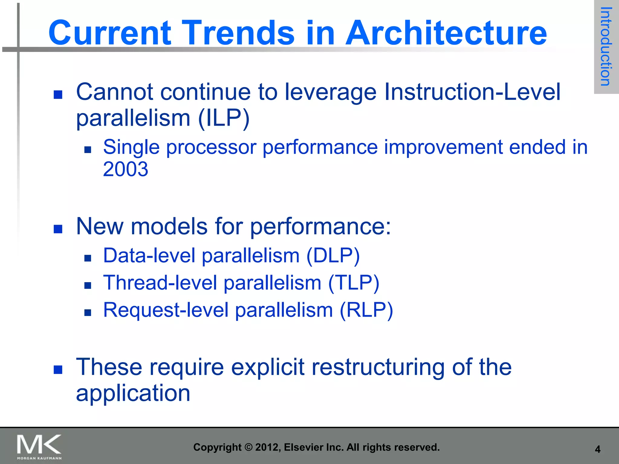 

Cannot continue to leverage Instruction-Level
parallelism (ILP)




Single processor performance improvement ended in
2003

New models for performance:






Introduction

Current Trends in Architecture

Data-level parallelism (DLP)
Thread-level parallelism (TLP)
Request-level parallelism (RLP)

These require explicit restructuring of the
application
Copyright © 2012, Elsevier Inc. All rights reserved.

4

 