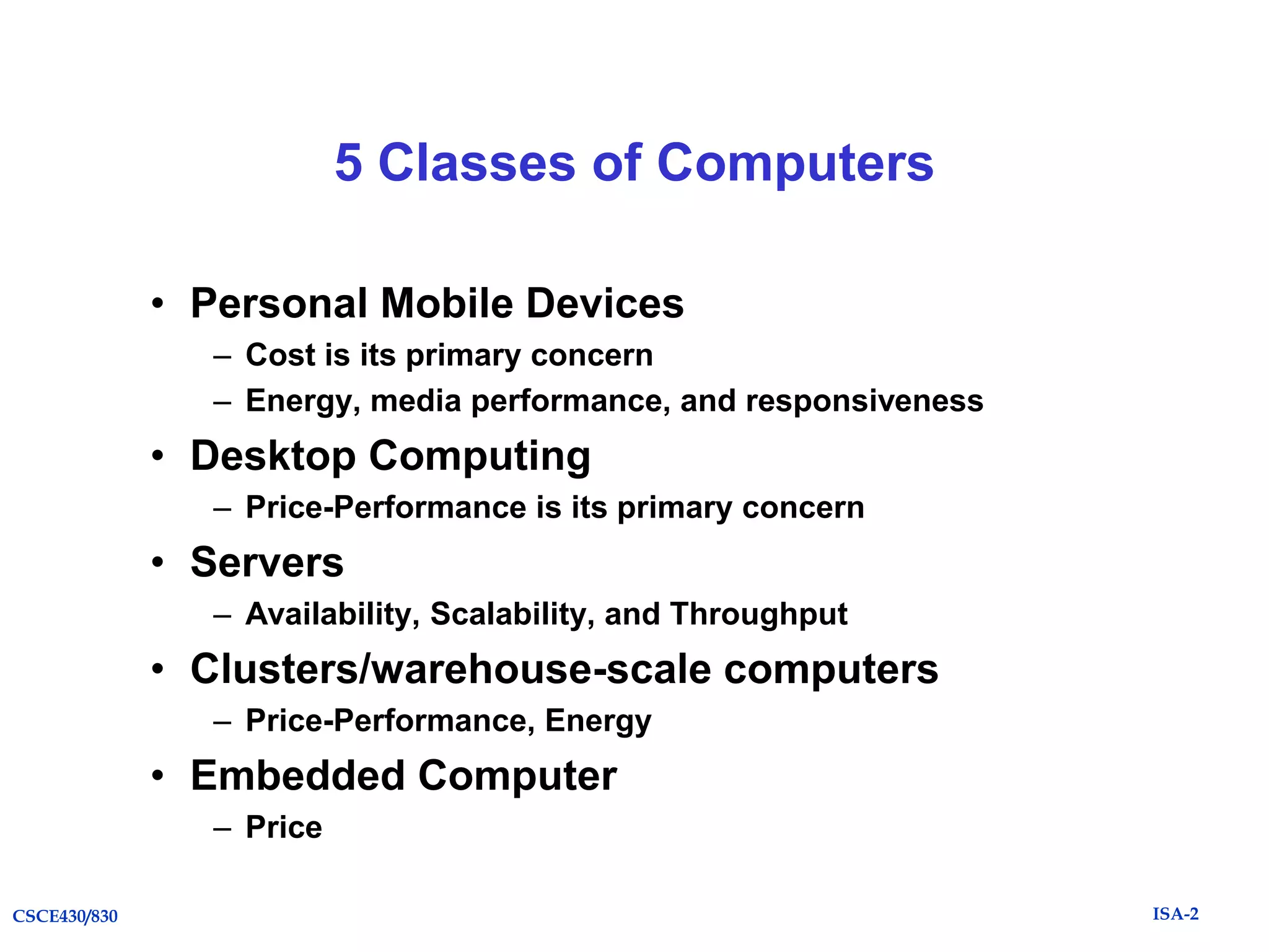 5 Classes of Computers
• Personal Mobile Devices
– Cost is its primary concern
– Energy, media performance, and responsiveness

• Desktop Computing
– Price-Performance is its primary concern

• Servers
– Availability, Scalability, and Throughput

• Clusters/warehouse-scale computers
– Price-Performance, Energy

• Embedded Computer
– Price
CSCE430/830

ISA-2

 