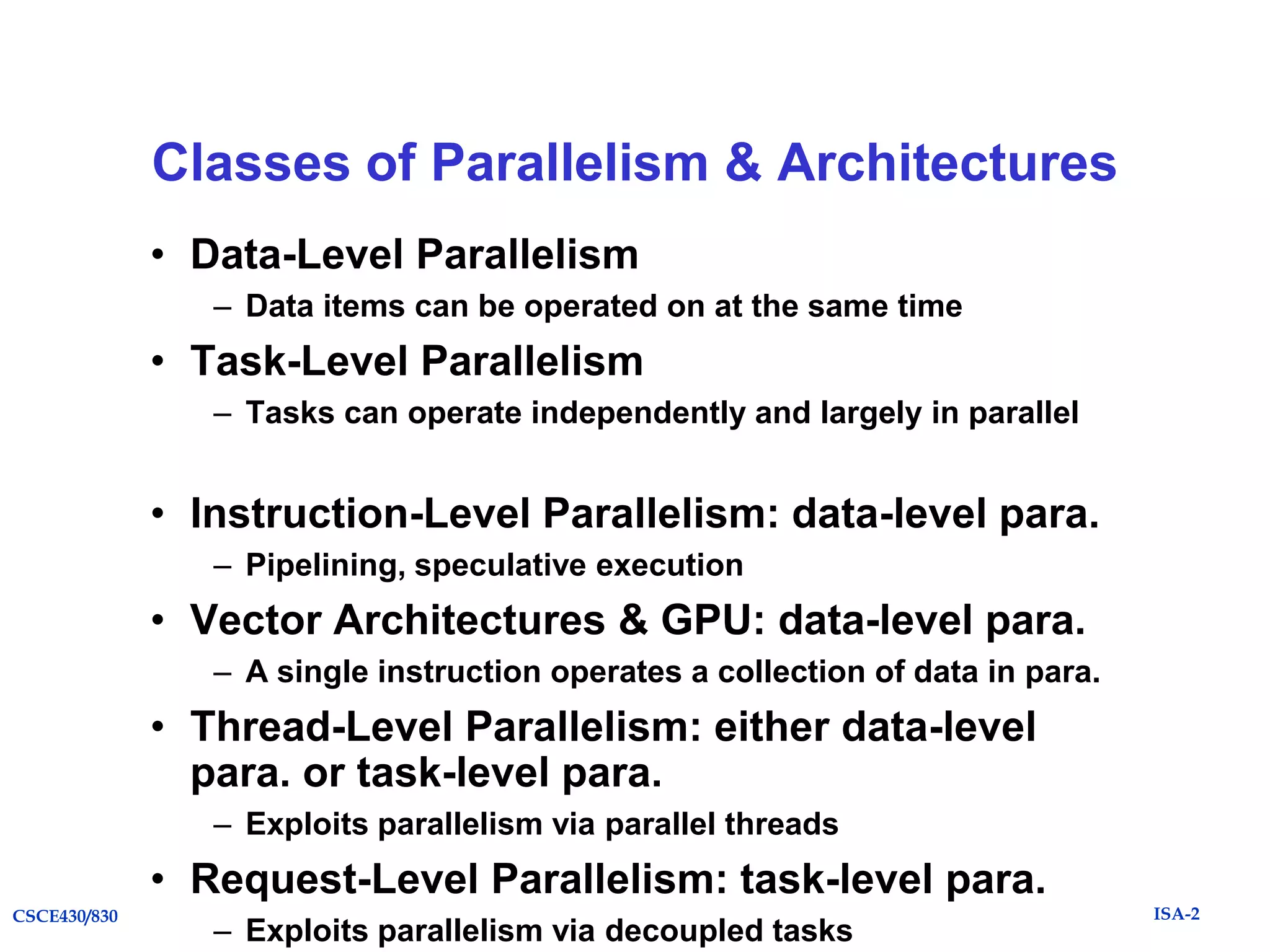 Classes of Parallelism & Architectures
• Data-Level Parallelism
– Data items can be operated on at the same time

• Task-Level Parallelism
– Tasks can operate independently and largely in parallel

• Instruction-Level Parallelism: data-level para.
– Pipelining, speculative execution

• Vector Architectures & GPU: data-level para.
– A single instruction operates a collection of data in para.

• Thread-Level Parallelism: either data-level
para. or task-level para.
– Exploits parallelism via parallel threads

• Request-Level Parallelism: task-level para.
CSCE430/830

– Exploits parallelism via decoupled tasks

ISA-2

 