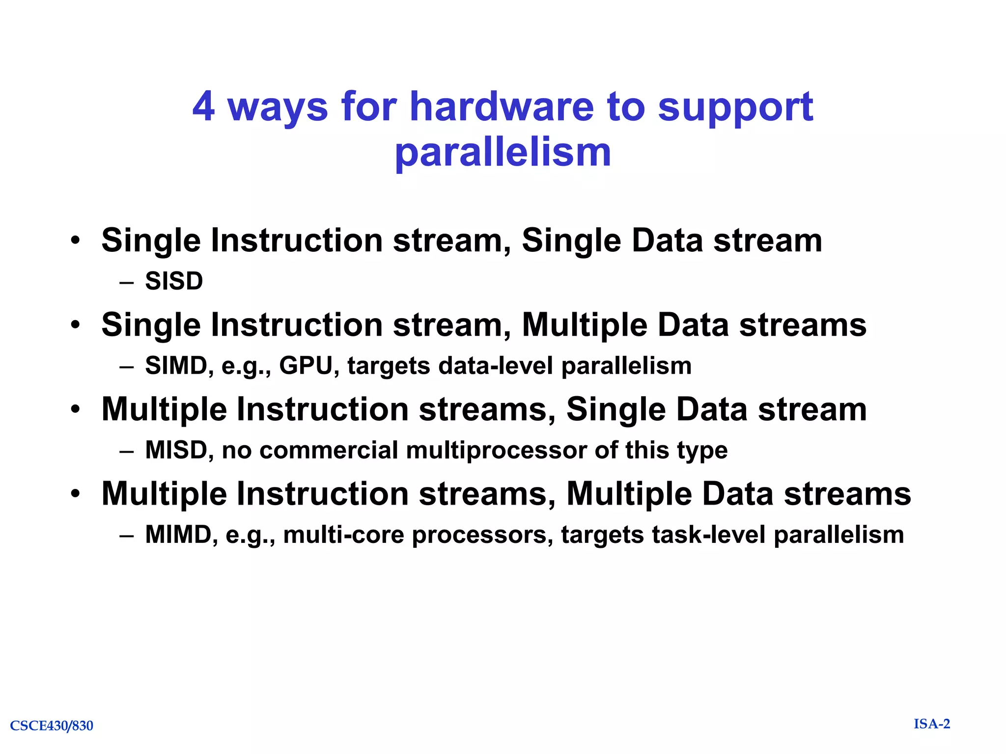 4 ways for hardware to support
parallelism
• Single Instruction stream, Single Data stream
– SISD

• Single Instruction stream, Multiple Data streams
– SIMD, e.g., GPU, targets data-level parallelism

• Multiple Instruction streams, Single Data stream
– MISD, no commercial multiprocessor of this type

• Multiple Instruction streams, Multiple Data streams
– MIMD, e.g., multi-core processors, targets task-level parallelism

CSCE430/830

ISA-2

 