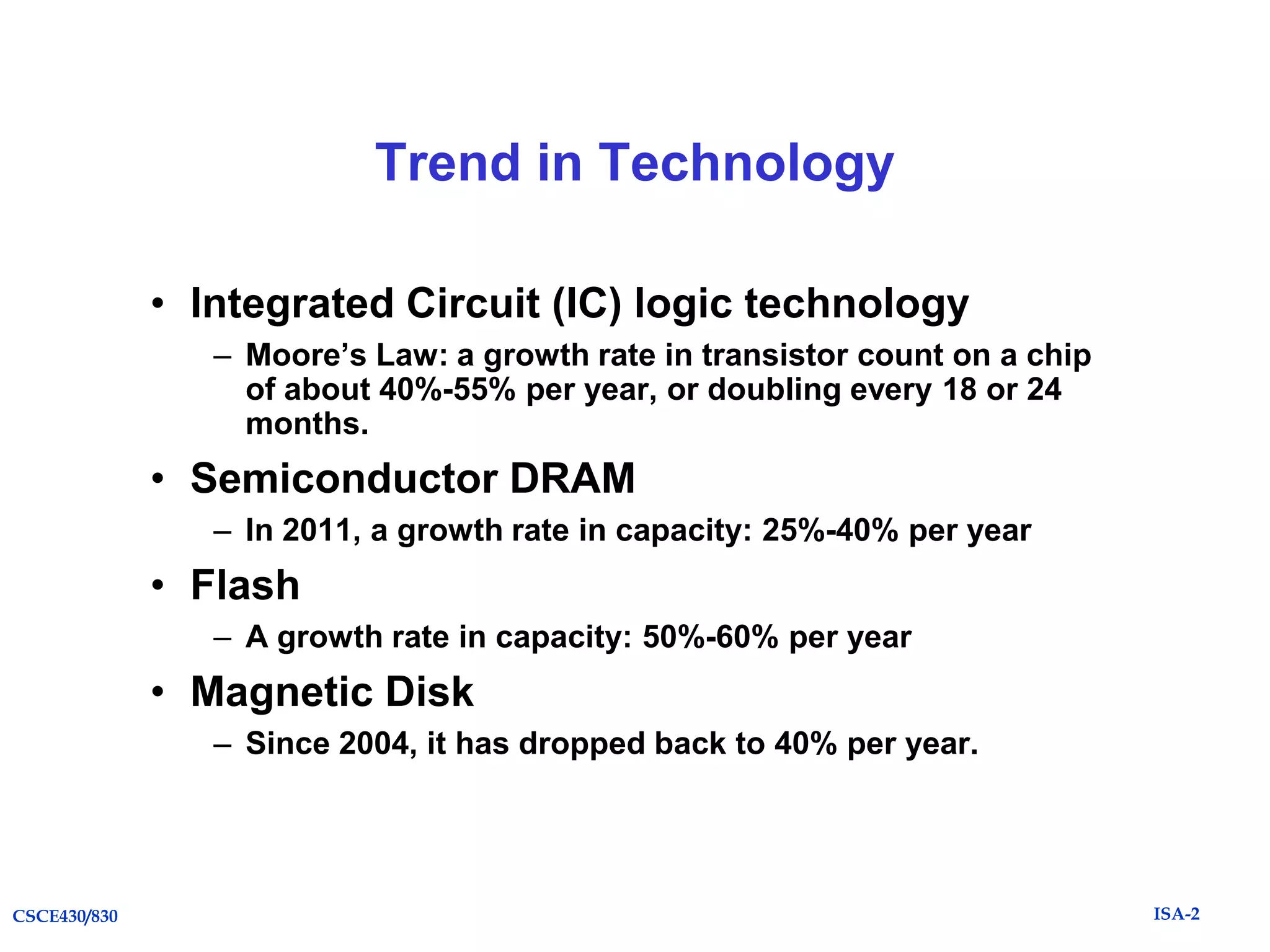 Trend in Technology
• Integrated Circuit (IC) logic technology
– Moore’s Law: a growth rate in transistor count on a chip
of about 40%-55% per year, or doubling every 18 or 24
months.

• Semiconductor DRAM
– In 2011, a growth rate in capacity: 25%-40% per year

• Flash
– A growth rate in capacity: 50%-60% per year

• Magnetic Disk
– Since 2004, it has dropped back to 40% per year.

CSCE430/830

ISA-2

 