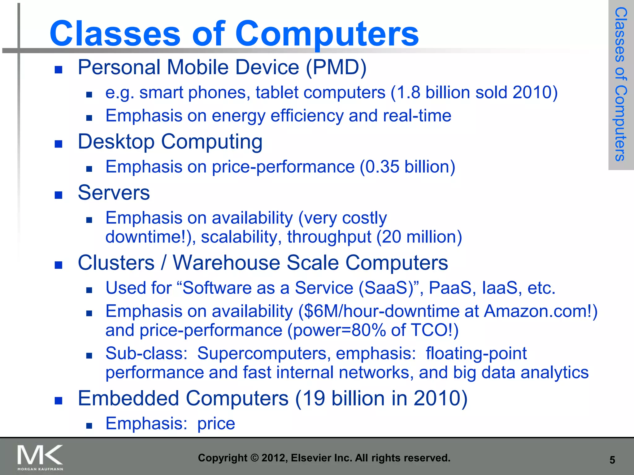 

Personal Mobile Device (PMD)





Desktop Computing




Emphasis on availability (very costly
downtime!), scalability, throughput (20 million)

Clusters / Warehouse Scale Computers







Emphasis on price-performance (0.35 billion)

Servers




e.g. smart phones, tablet computers (1.8 billion sold 2010)
Emphasis on energy efficiency and real-time

Classes of Computers

Classes of Computers

Used for “Software as a Service (SaaS)”, PaaS, IaaS, etc.
Emphasis on availability ($6M/hour-downtime at Amazon.com!)
and price-performance (power=80% of TCO!)
Sub-class: Supercomputers, emphasis: floating-point
performance and fast internal networks, and big data analytics

Embedded Computers (19 billion in 2010)


Emphasis: price
Copyright © 2012, Elsevier Inc. All rights reserved.

5

 