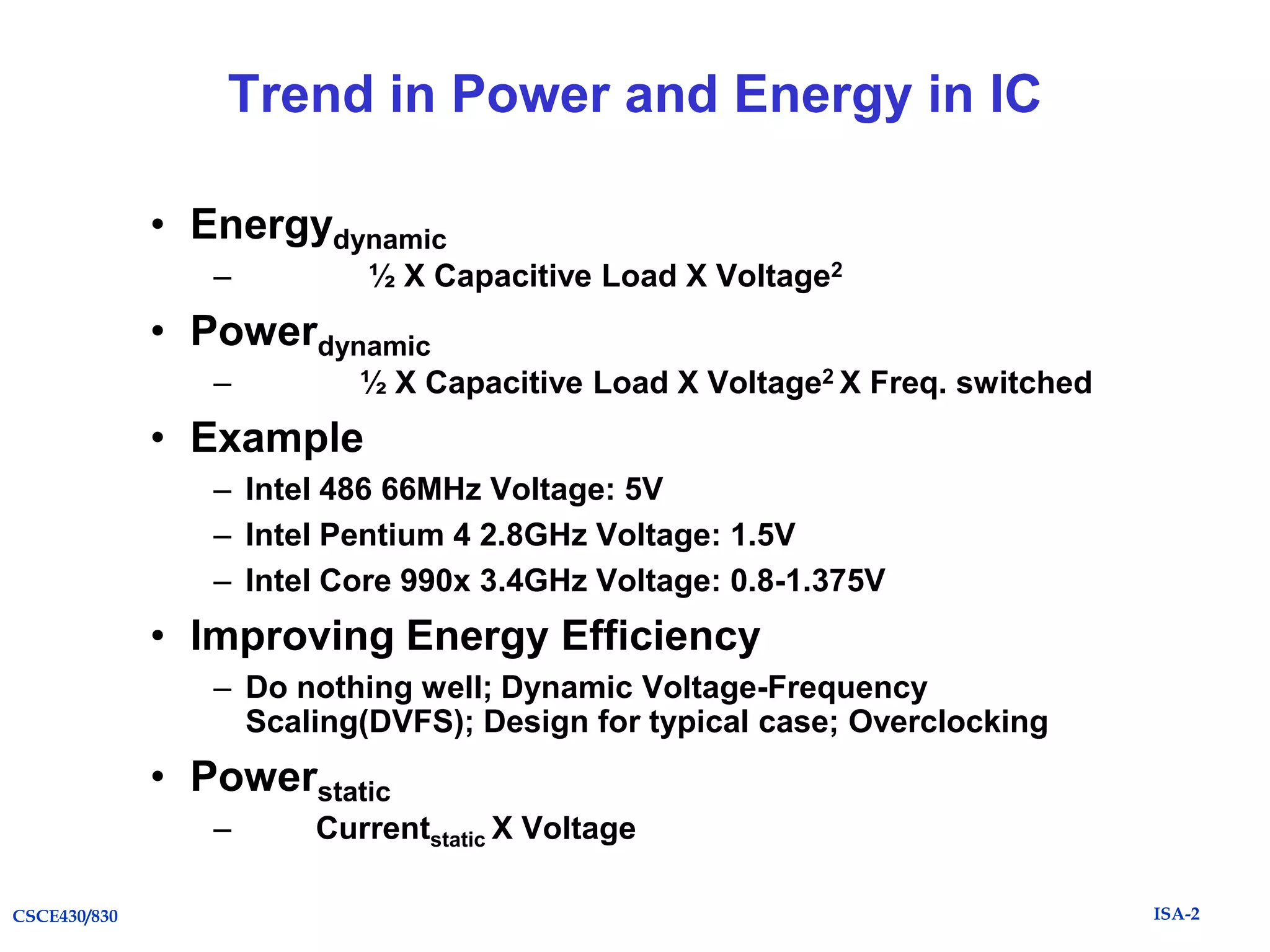 Trend in Power and Energy in IC
• Energydynamic
–

½ X Capacitive Load X Voltage2

• Powerdynamic
–

½ X Capacitive Load X Voltage2 X Freq. switched

• Example
– Intel 486 66MHz Voltage: 5V
– Intel Pentium 4 2.8GHz Voltage: 1.5V
– Intel Core 990x 3.4GHz Voltage: 0.8-1.375V

• Improving Energy Efficiency
– Do nothing well; Dynamic Voltage-Frequency
Scaling(DVFS); Design for typical case; Overclocking

• Powerstatic
–
CSCE430/830

Currentstatic X Voltage
ISA-2

 