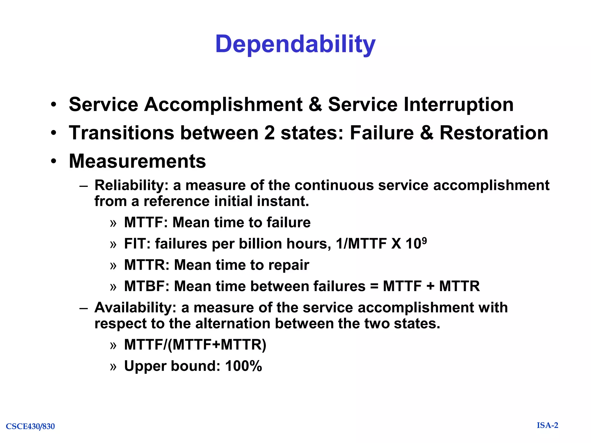 Dependability
• Service Accomplishment & Service Interruption
• Transitions between 2 states: Failure & Restoration
• Measurements
– Reliability: a measure of the continuous service accomplishment
from a reference initial instant.
» MTTF: Mean time to failure
» FIT: failures per billion hours, 1/MTTF X 109
» MTTR: Mean time to repair
» MTBF: Mean time between failures = MTTF + MTTR
– Availability: a measure of the service accomplishment with
respect to the alternation between the two states.
» MTTF/(MTTF+MTTR)
» Upper bound: 100%

CSCE430/830

ISA-2

 