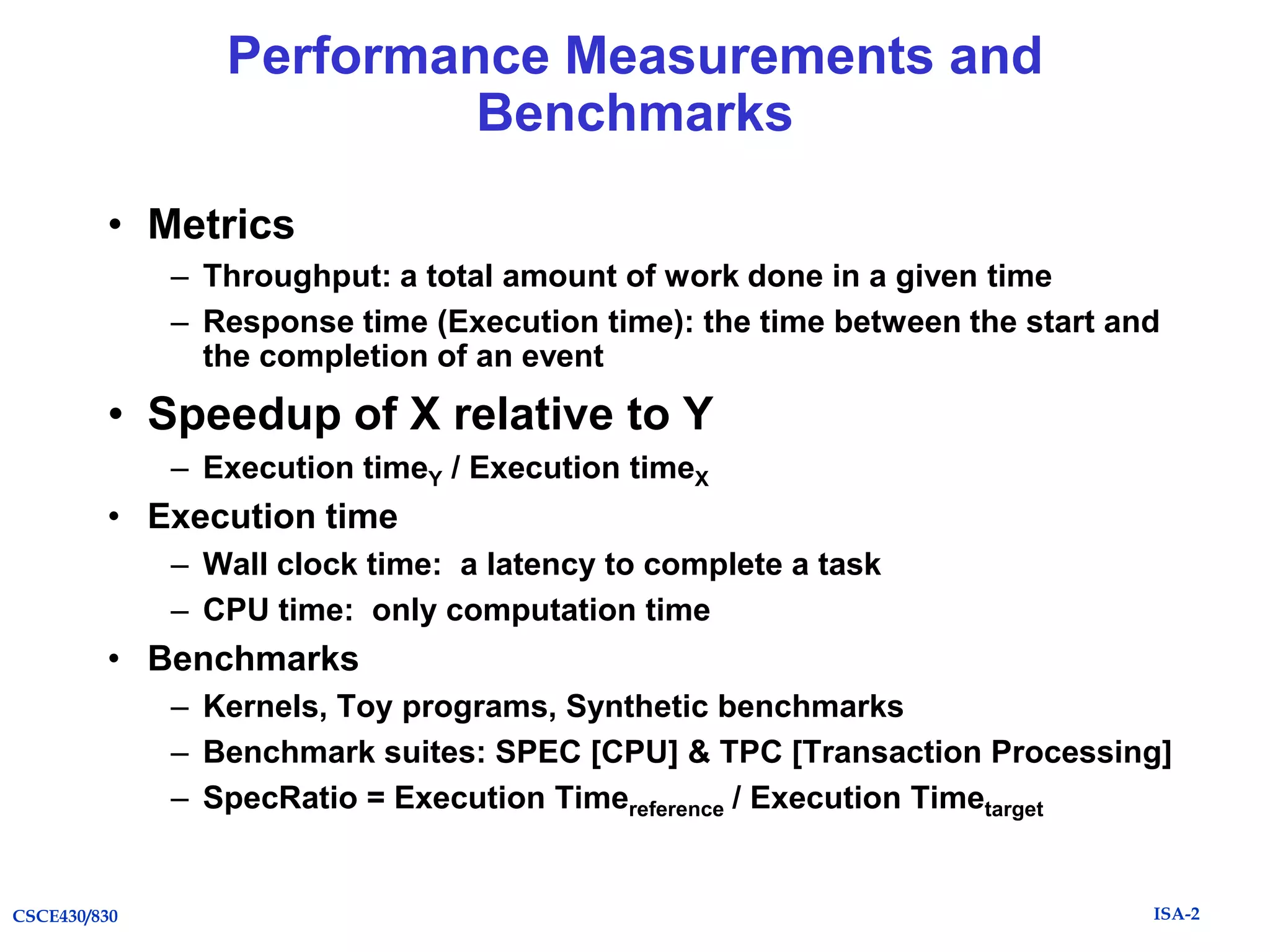 Performance Measurements and
Benchmarks
• Metrics
– Throughput: a total amount of work done in a given time
– Response time (Execution time): the time between the start and
the completion of an event

• Speedup of X relative to Y
– Execution timeY / Execution timeX

• Execution time
– Wall clock time: a latency to complete a task
– CPU time: only computation time

• Benchmarks
– Kernels, Toy programs, Synthetic benchmarks
– Benchmark suites: SPEC [CPU] & TPC [Transaction Processing]
– SpecRatio = Execution Timereference / Execution Timetarget

CSCE430/830

ISA-2

 